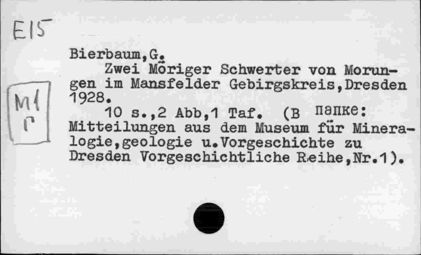 ﻿Bierbaum,G.
Zwei Moriger Schwerter von Morun-gen im Mansfelder Gebirgskreis,Dresden 1928.
10 s.,2 Abb,1 Taf. (В папке: Mitteilungen aus dem Museum für Mineralogie, geologie u.Vorgeschichte zu Dresden Vorgeschichtliche Reihe,Nr.1).